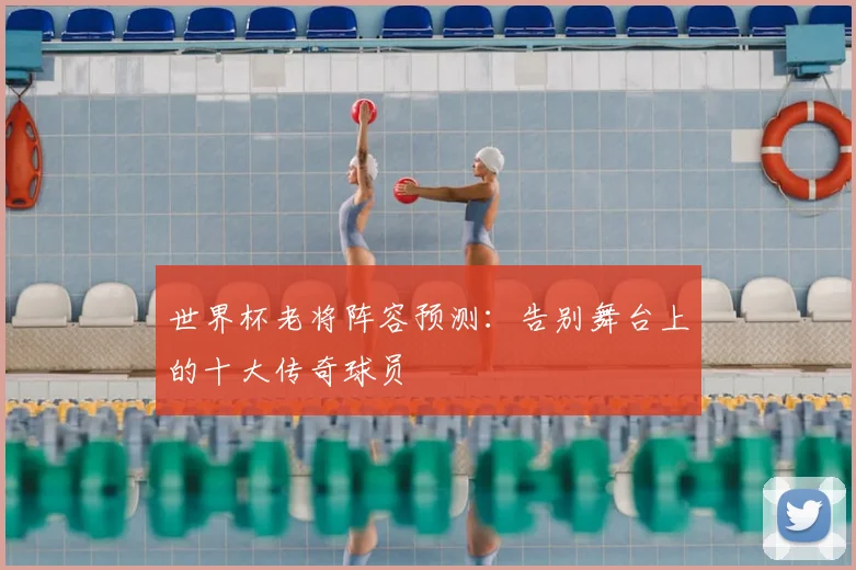 世界杯老将阵容预测:告别舞台上的十大传奇球员