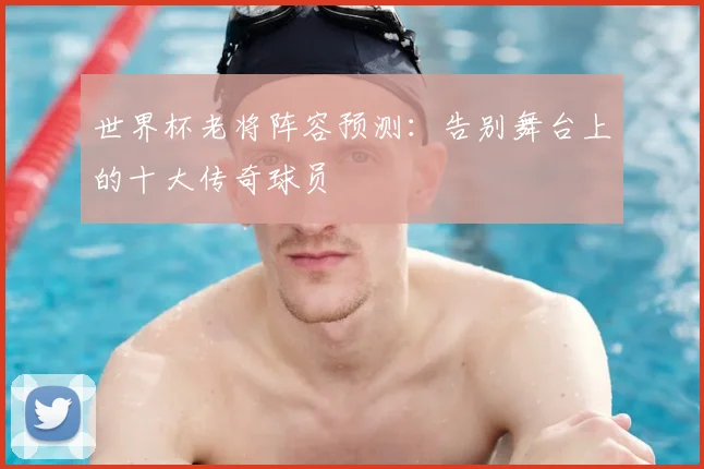 世界杯老将阵容预测：告别舞台上的十大传奇球员