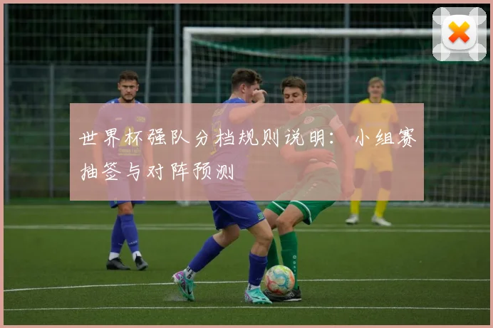 世界杯强队分档规则说明：小组赛抽签与对阵预测
