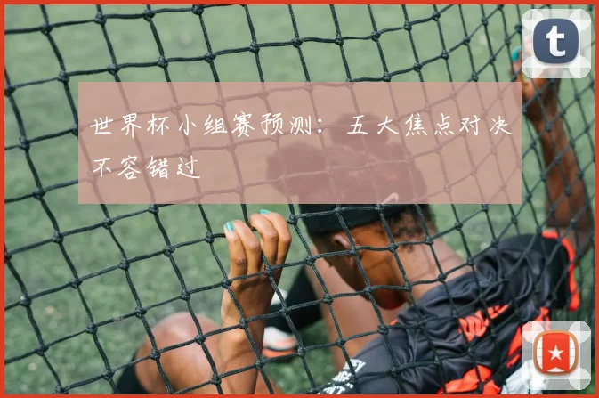 世界杯小组赛预测:五大焦点对决不容错过