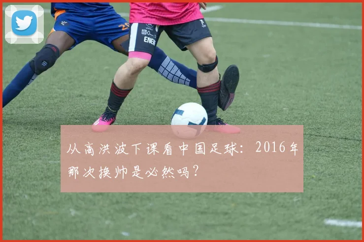 从高洪波下课看中国足球：2016年那次换帅是必然吗？