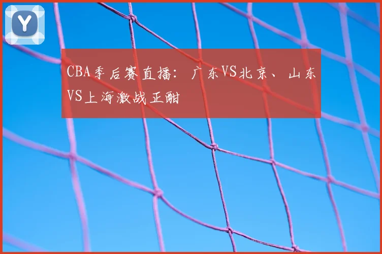 CBA季后赛直播:广东VS北京、山东VS上海激战正酣