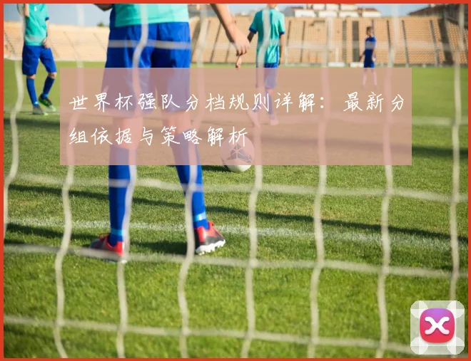 世界杯强队分档规则详解：最新分组依据与策略解析