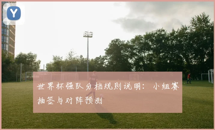 世界杯强队分档规则说明:小组赛抽签与对阵预测